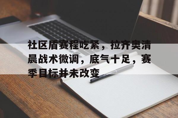 开云app-社区盾赛程吃紧，拉齐奥清晨战术微调，底气十足，赛季目标并未改变的简单介绍-开云app